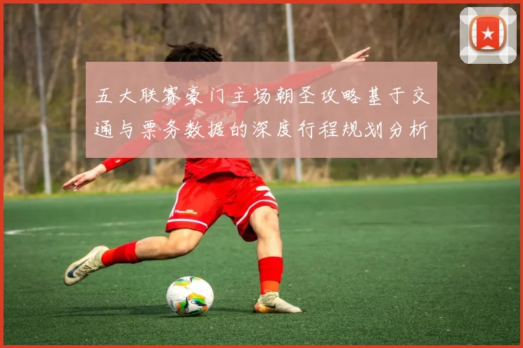 五大联赛豪门主场朝圣攻略基于交通与票务数据的深度行程规划分析